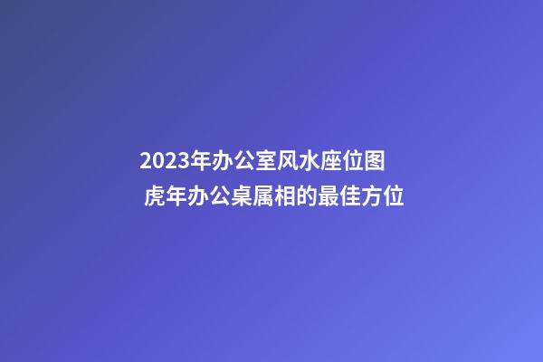 2023年办公室风水座位图 虎年办公桌属相的最佳方位